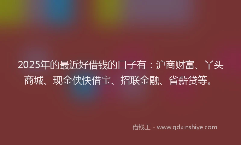2025年的最近好借钱的口子有：沪商财富、丫头商城、现金侠快借宝、招联金融、省薪贷等。