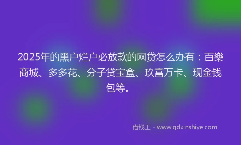 2025年的黑户烂户必放款的网贷怎么办有：百樂商城、多多花、分子贷宝盒、玖富万卡、现金钱包等。