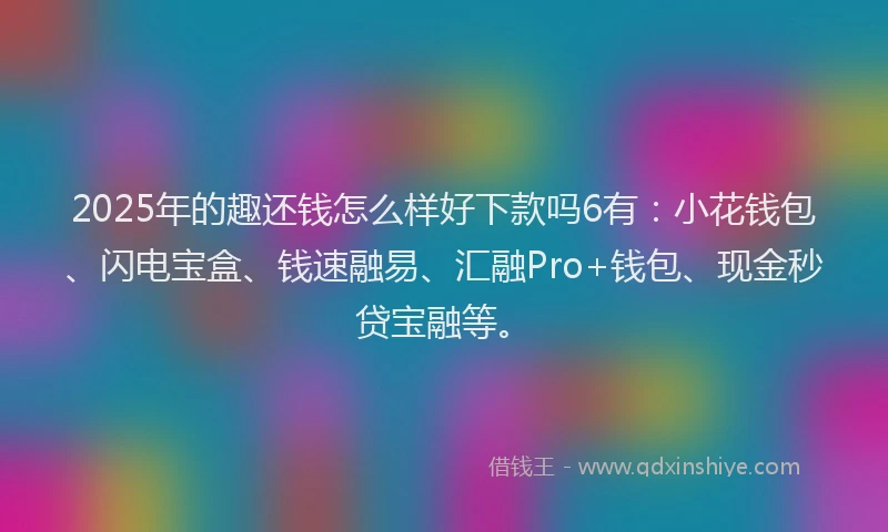 2025年的趣还钱怎么样好下款吗6有：小花钱包、闪电宝盒、钱速融易、汇融Pro+钱包、现金秒贷宝融等。