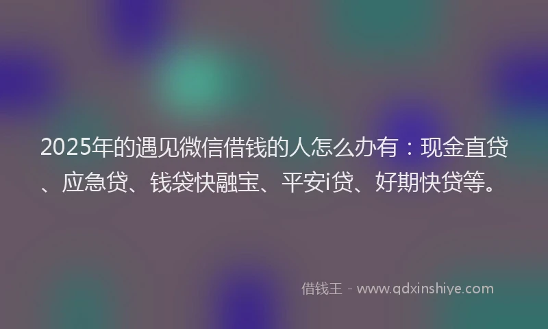 2025年的遇见微信借钱的人怎么办有：现金直贷、应急贷、钱袋快融宝、平安i贷、好期快贷等。