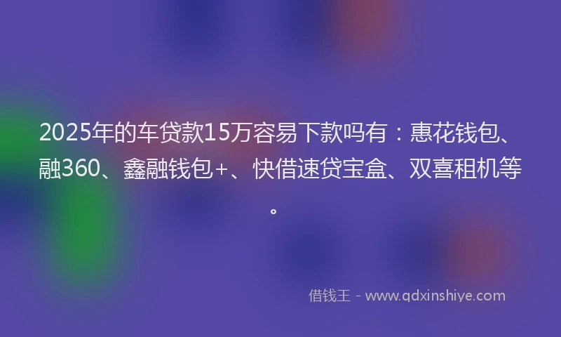 2025年的车贷款15万容易下款吗有：惠花钱包、融360、鑫融钱包+、快借速贷宝盒、双喜租机等。