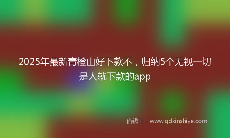 2025年最新青橙山好下款不，归纳5个无视一切是人就下款的app