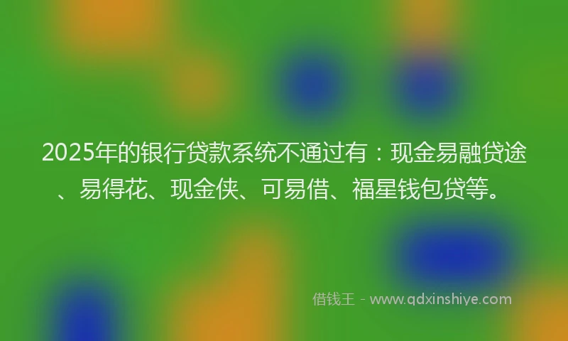 2025年的银行贷款系统不通过有：现金易融贷途、易得花、现金侠、可易借、福星钱包贷等。