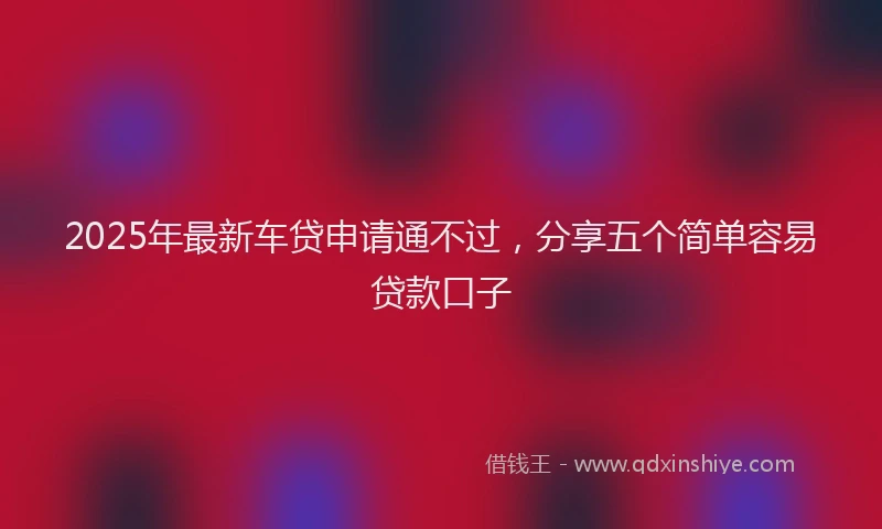 2025年最新车贷申请通不过，分享五个简单容易贷款口子
