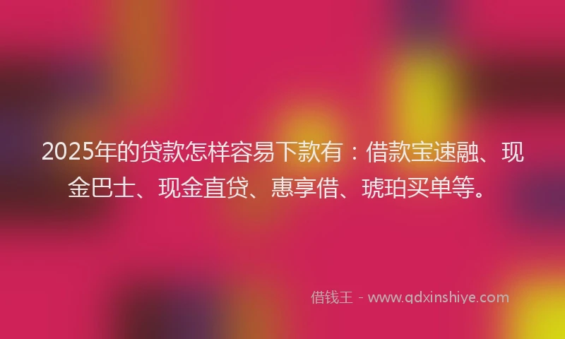 2025年的贷款怎样容易下款有：借款宝速融、现金巴士、现金直贷、惠享借、琥珀买单等。