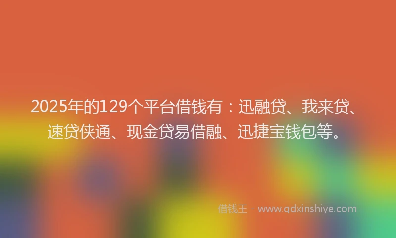2025年的129个平台借钱有：迅融贷、我来贷、速贷侠通、现金贷易借融、迅捷宝钱包等。