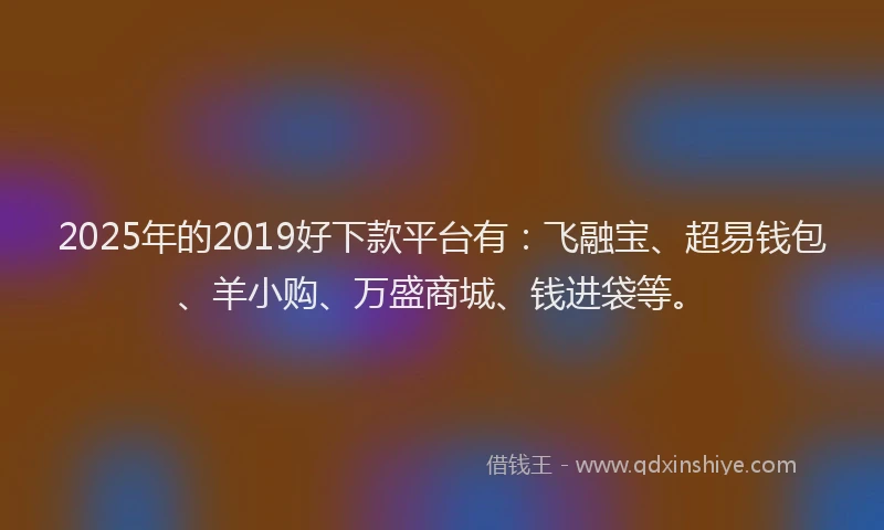 2025年的2019好下款平台有：飞融宝、超易钱包、羊小购、万盛商城、钱进袋等。
