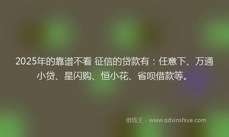 2025年的靠谱不看 征信的贷款有：任意下、万通小贷、星闪购、恒小花、省呗借款等。