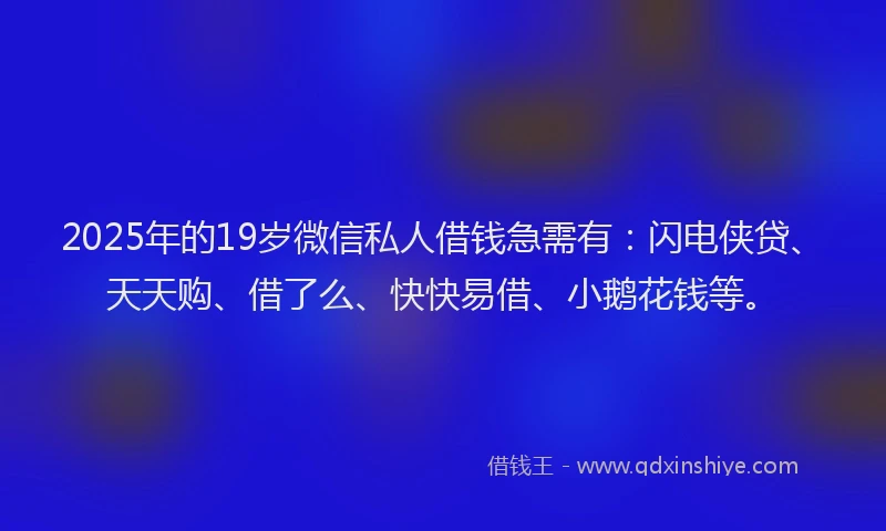 2025年的19岁微信私人借钱急需有：闪电侠贷、天天购、借了么、快快易借、小鹅花钱等。