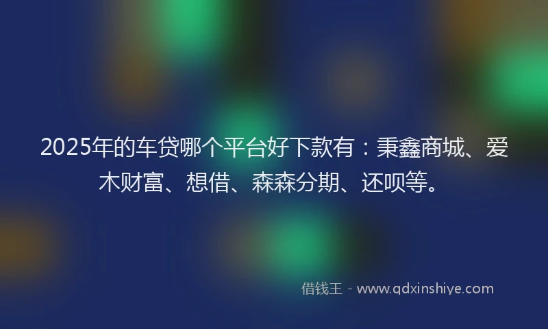 2025年的车贷哪个平台好下款有：秉鑫商城、爱木财富、想借、森森分期、还呗等。