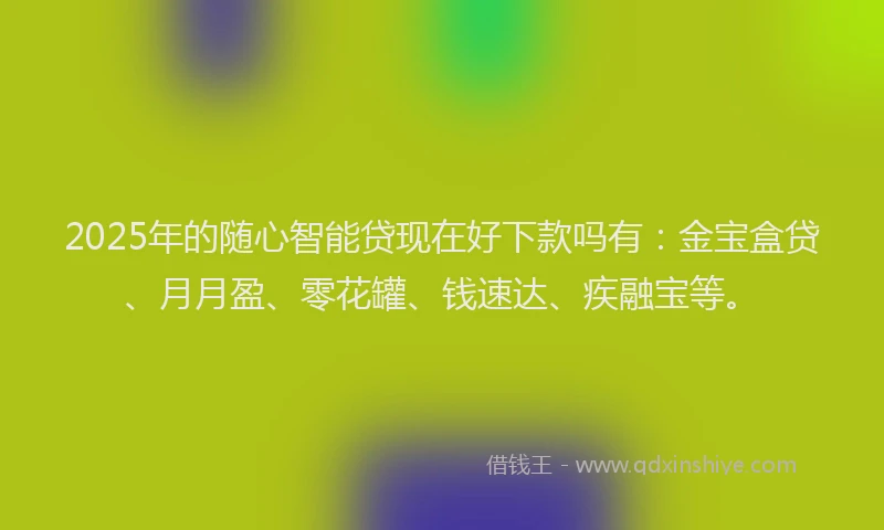 2025年的随心智能贷现在好下款吗有：金宝盒贷、月月盈、零花罐、钱速达、疾融宝等。