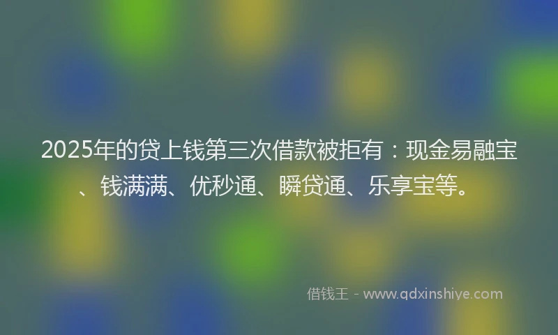 2025年的贷上钱第三次借款被拒有：现金易融宝、钱满满、优秒通、瞬贷通、乐享宝等。