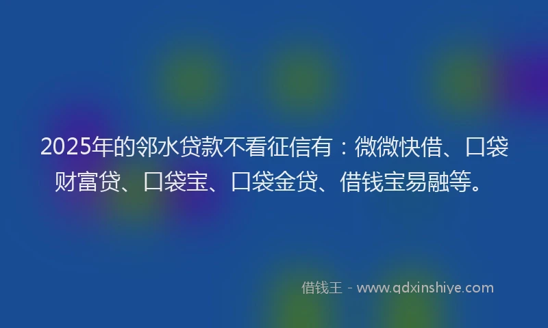 2025年的邻水贷款不看征信有：微微快借、口袋财富贷、口袋宝、口袋金贷、借钱宝易融等。
