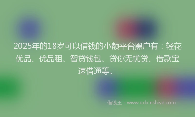 2025年的18岁可以借钱的小额平台黑户有：轻花优品、优品租、智贷钱包、贷你无忧贷、借款宝速借通等。