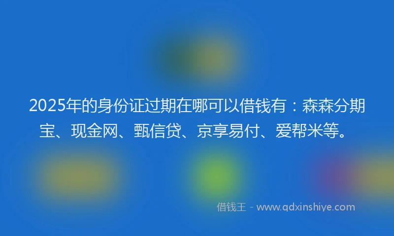 2025年的身份证过期在哪可以借钱有：森森分期宝、现金网、甄信贷、京享易付、爱帮米等。