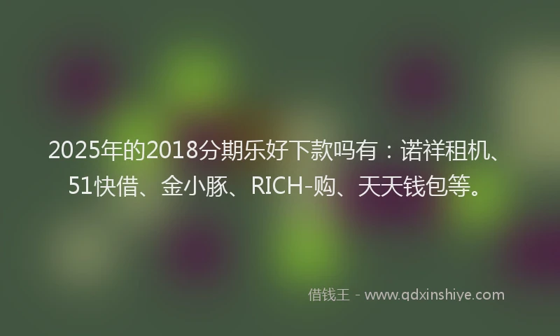 2025年的2018分期乐好下款吗有：诺祥租机、51快借、金小豚、RICH-购、天天钱包等。