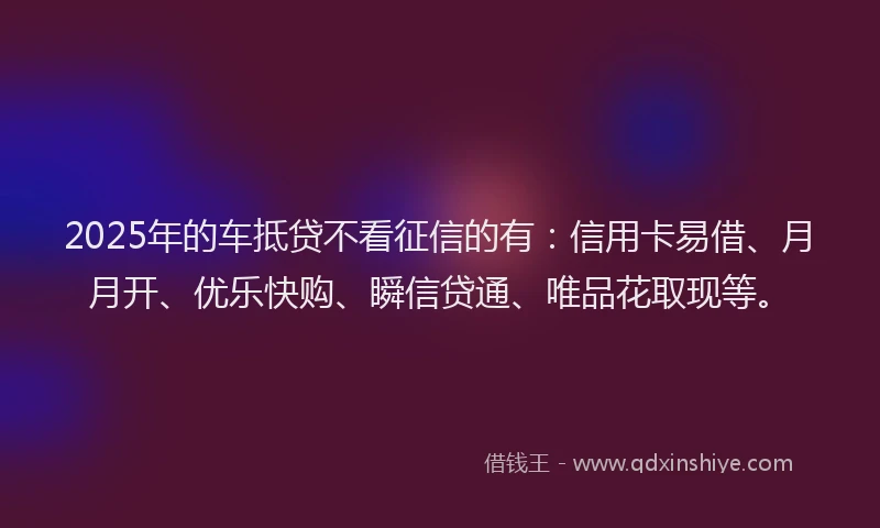 2025年的车抵贷不看征信的有：信用卡易借、月月开、优乐快购、瞬信贷通、唯品花取现等。