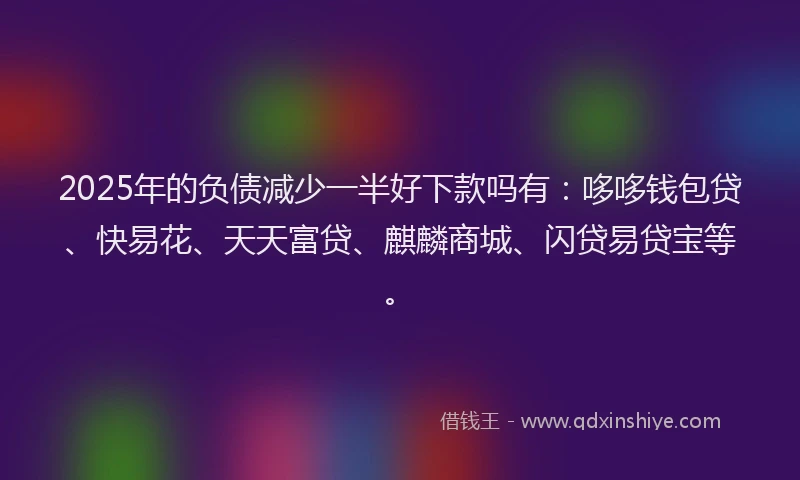 2025年的负债减少一半好下款吗有：哆哆钱包贷、快易花、天天富贷、麒麟商城、闪贷易贷宝等。