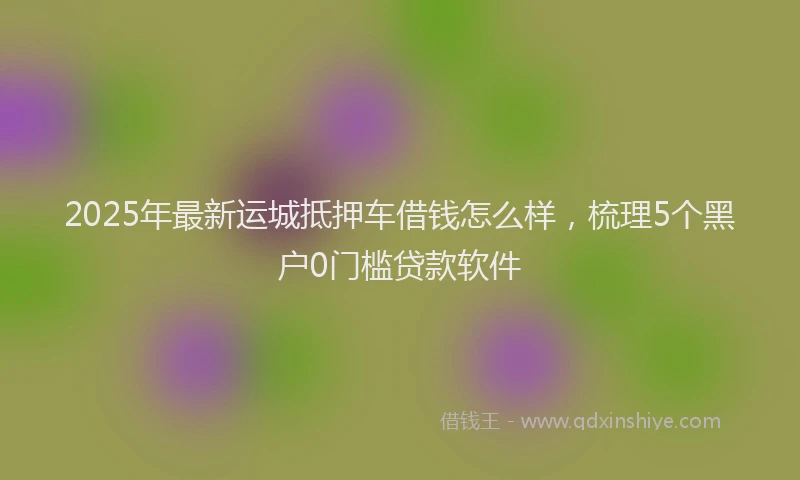 2025年最新运城抵押车借钱怎么样，梳理5个黑户0门槛贷款软件