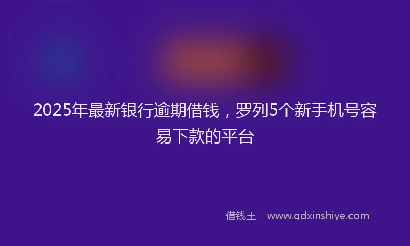 2025年最新银行逾期借钱，罗列5个新手机号容易下款的平台