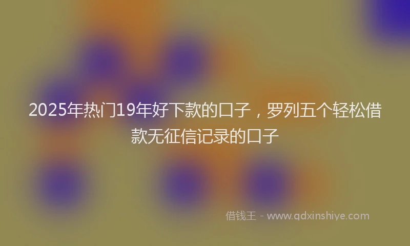 2025年热门19年好下款的口子，罗列五个轻松借款无征信记录的口子
