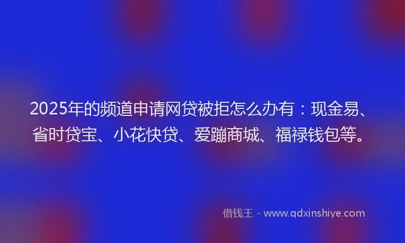 2025年的频道申请网贷被拒怎么办有：现金易、省时贷宝、小花快贷、爱蹦商城、福禄钱包等。