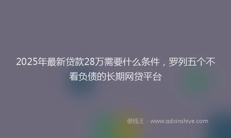 2025年最新贷款28万需要什么条件，罗列五个不看负债的长期网贷平台