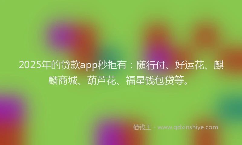 2025年的贷款app秒拒有：随行付、好运花、麒麟商城、葫芦花、福星钱包贷等。