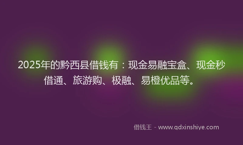 2025年的黔西县借钱有：现金易融宝盒、现金秒借通、旅游购、极融、易橙优品等。