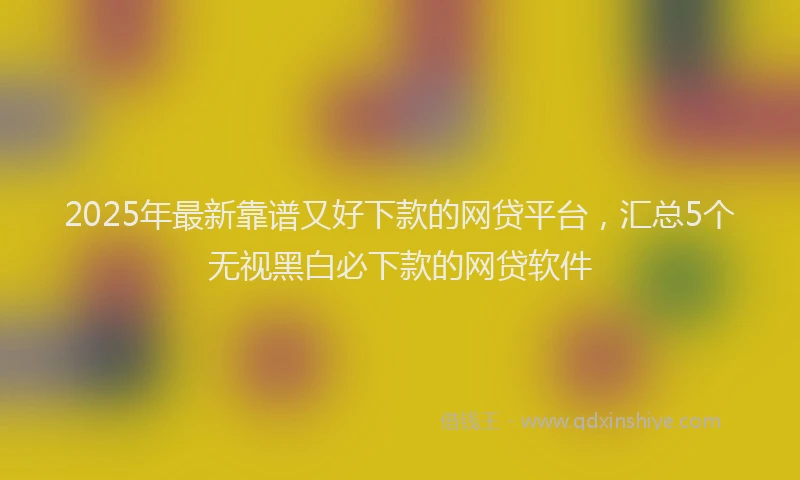 2025年最新靠谱又好下款的网贷平台，汇总5个无视黑白必下款的网贷软件