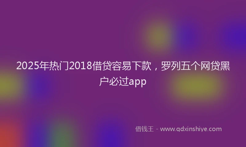 2025年热门2018借贷容易下款，罗列五个网贷黑户必过app