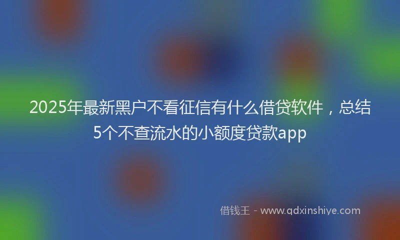 2025年最新黑户不看征信有什么借贷软件，总结5个不查流水的小额度贷款app
