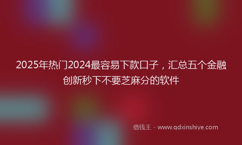 2025年热门2024最容易下款口子，汇总五个金融创新秒下不要芝麻分的软件
