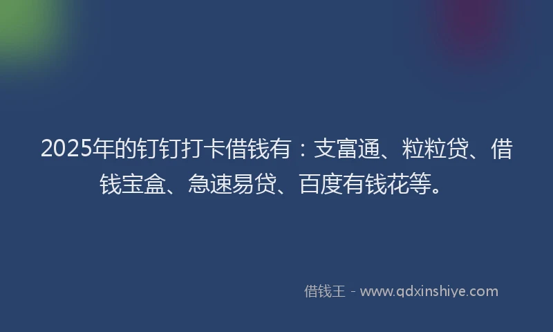 2025年的钉钉打卡借钱有：支富通、粒粒贷、借钱宝盒、急速易贷、百度有钱花等。