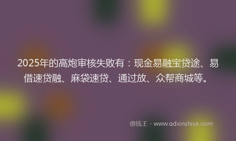2025年的高炮审核失败有：现金易融宝贷途、易借速贷融、麻袋速贷、通过放、众帮商城等。