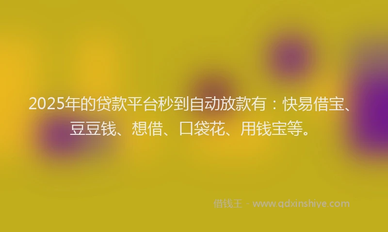 2025年的贷款平台秒到自动放款有：快易借宝、豆豆钱、想借、口袋花、用钱宝等。