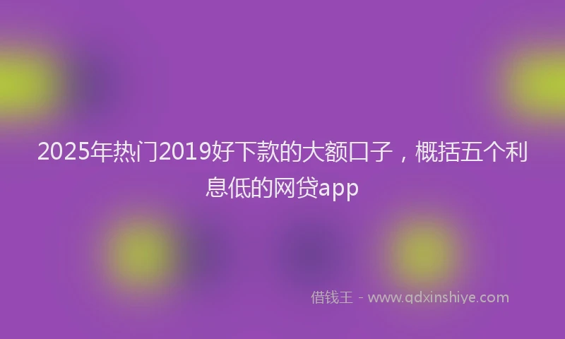 2025年热门2019好下款的大额口子，概括五个利息低的网贷app