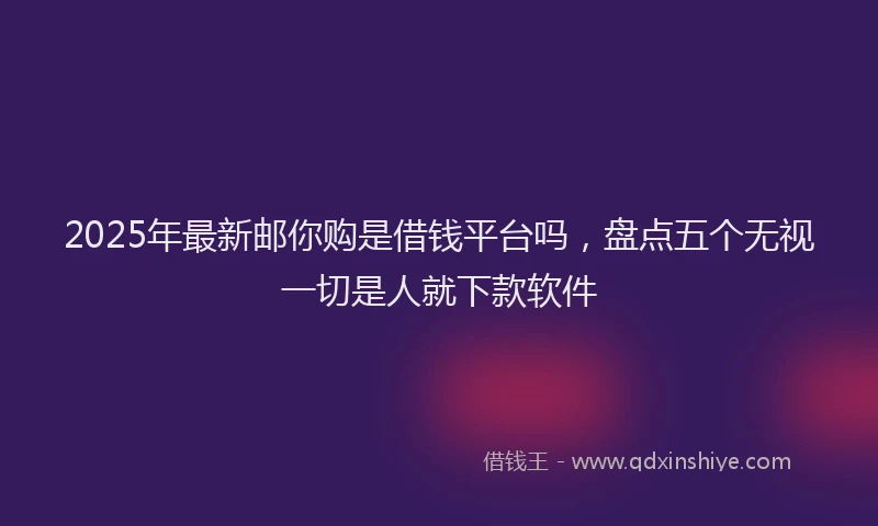 2025年最新邮你购是借钱平台吗，盘点五个无视一切是人就下款软件