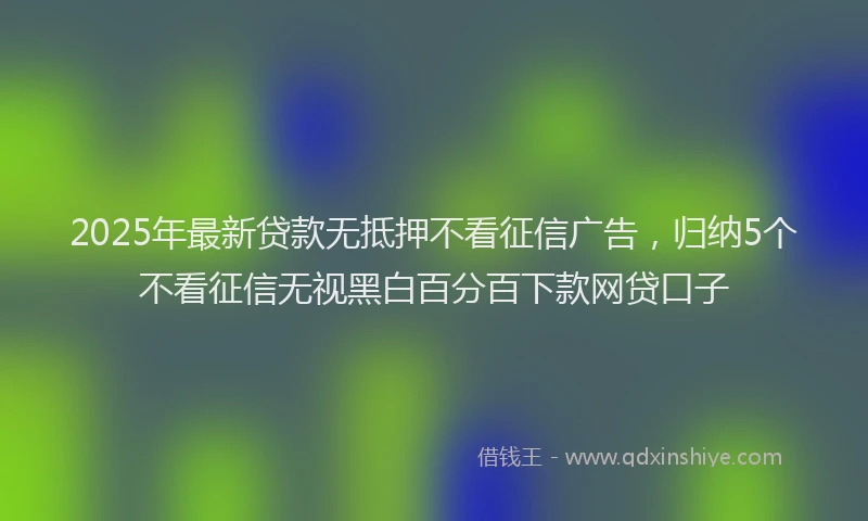2025年最新贷款无抵押不看征信广告，归纳5个不看征信无视黑白百分百下款网贷口子