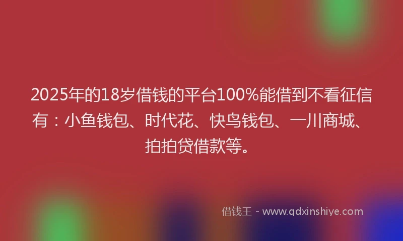 2025年的18岁借钱的平台100%能借到不看征信有：小鱼钱包、时代花、快鸟钱包、一川商城、拍拍贷借款等。