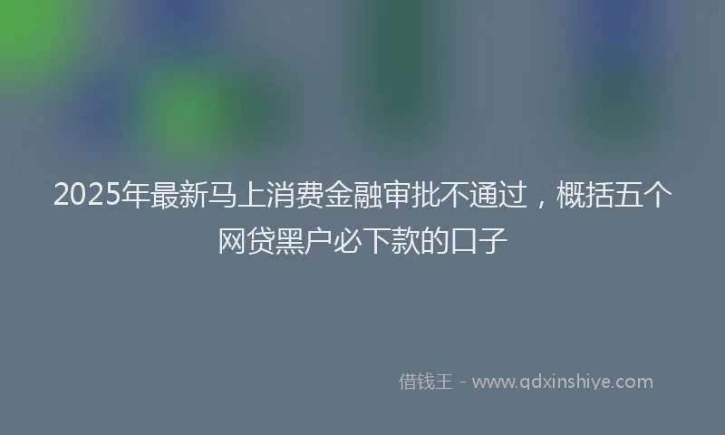 2025年最新马上消费金融审批不通过，概括五个网贷黑户必下款的口子