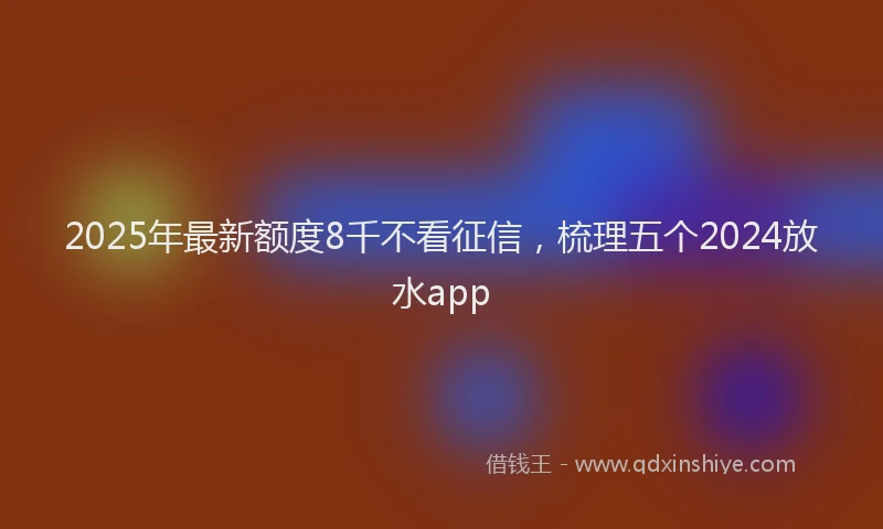 2025年最新额度8千不看征信，梳理五个2024放水app