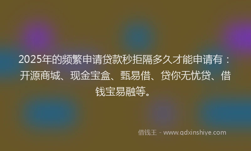2025年的频繁申请贷款秒拒隔多久才能申请有：开源商城、现金宝盒、甄易借、贷你无忧贷、借钱宝易融等。