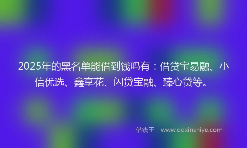 2025年的黑名单能借到钱吗有：借贷宝易融、小信优选、鑫享花、闪贷宝融、臻心贷等。