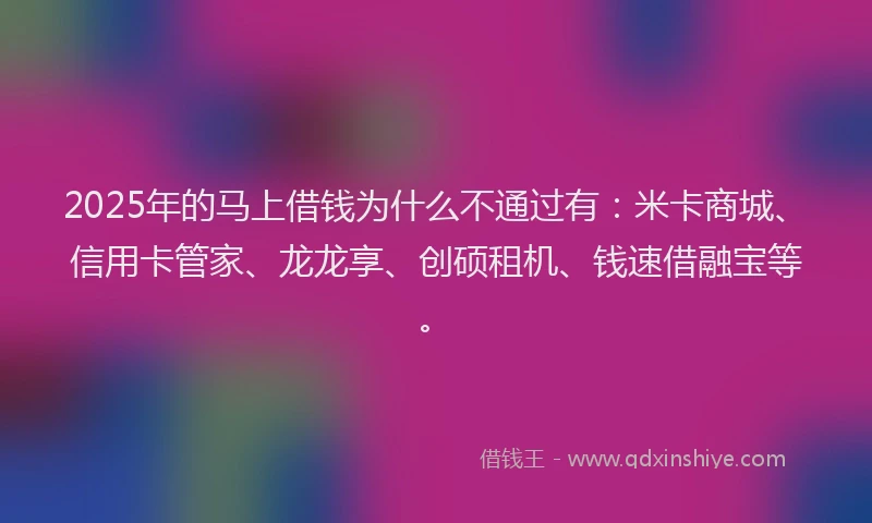 2025年的马上借钱为什么不通过有：米卡商城、信用卡管家、龙龙享、创硕租机、钱速借融宝等。