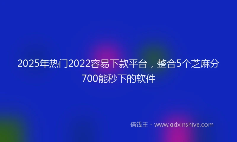 2025年热门2022容易下款平台，整合5个芝麻分700能秒下的软件
