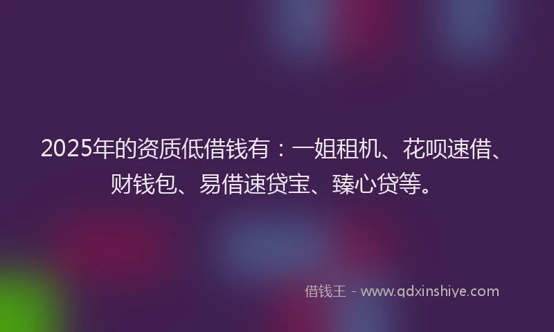 2025年的资质低借钱有：一姐租机、花呗速借、财钱包、易借速贷宝、臻心贷等。