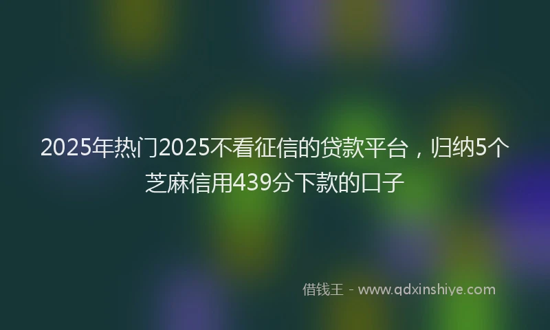2025年热门2025不看征信的贷款平台，归纳5个芝麻信用439分下款的口子