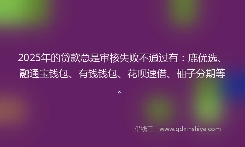 2025年的贷款总是审核失败不通过有：鹿优选、融通宝钱包、有钱钱包、花呗速借、柚子分期等。