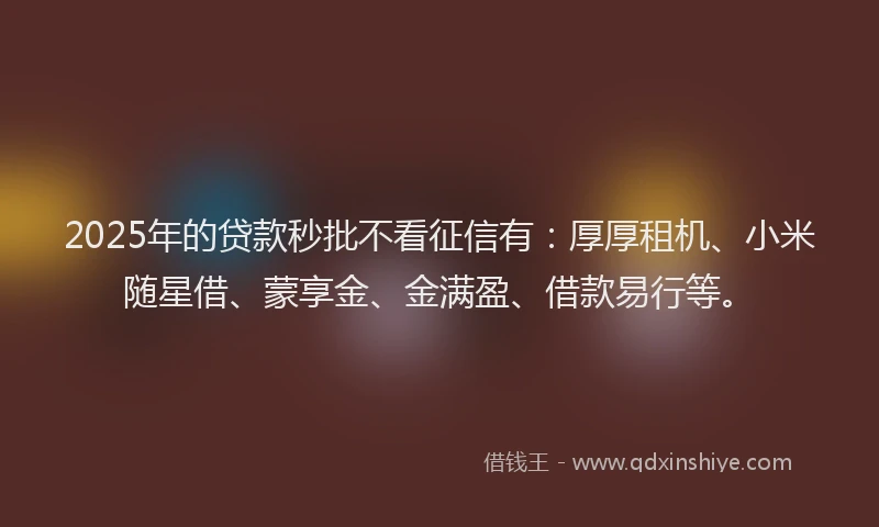 2025年的贷款秒批不看征信有：厚厚租机、小米随星借、蒙享金、金满盈、借款易行等。